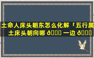 土命人床头朝东怎么化解「五行属土床头朝向哪 🐈 一边 🐕 最好」